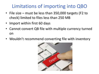 • File size – must be less than 350,000 targets (F2 to
check) limited to files less than 250 MB
• Import within first 60 days
• Cannot convert QB file with multiple currency turned
on
• Wouldn’t recommend converting file with inventory
Limitations of importing into QBO
 