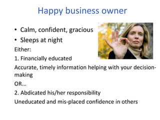 Happy business owner
• Calm, confident, gracious
• Sleeps at night
Either:
1. Financially educated
Accurate, timely information helping with your decision-
making
OR...
2. Abdicated his/her responsibility
Uneducated and mis-placed confidence in others
 