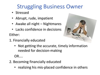 Struggling Business Owner
• Stressed
• Abrupt, rude, impatient
• Awake all night – Nightmares
• Lacks confidence in decisions
Either:
1. Financially educated
• Not getting the accurate, timely information
needed for decision-making
OR....
2. Becoming financially educated
• realizing his mis-placed confidence in others
 