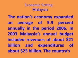 Economic Setting:
Malaysia
The nation’s economy expanded
an average of 5.9 percent
annually in the period 2006. In
2003 Malaysia’s annual budget
included revenues of about $21
billion and expenditures of
about $25 billion. The country’s
 