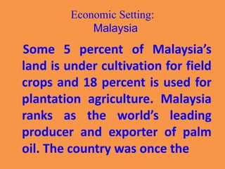 Economic Setting:
Malaysia
Some 5 percent of Malaysia’s
land is under cultivation for field
crops and 18 percent is used for
plantation agriculture. Malaysia
ranks as the world’s leading
producer and exporter of palm
oil. The country was once the
 