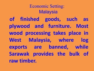 Economic Setting:
Malaysia
of finished goods, such as
plywood and furniture. Most
wood processing takes place in
West Malaysia, where log
exports are banned, while
Sarawak provides the bulk of
raw timber.
 