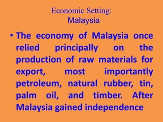 Economic Setting:
Malaysia
• The economy of Malaysia once
relied principally on the
production of raw materials for
export, most importantly
petroleum, natural rubber, tin,
palm oil, and timber. After
Malaysia gained independence
 