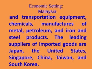 Economic Setting:
Malaysia
and transportation equipment,
chemicals, manufactures of
metal, petroleum, and iron and
steel products. The leading
suppliers of imported goods are
Japan, the United States,
Singapore, China, Taiwan, and
South Korea.
 