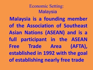Economic Setting:
Malaysia
Malaysia is a founding member
of the Association of Southeast
Asian Nations (ASEAN) and is a
full participant in the ASEAN
Free Trade Area (AFTA),
established in 1992 with the goal
of establishing nearly free trade
 