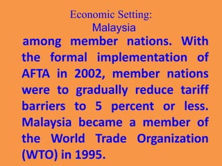 Economic Setting:
Malaysia
among member nations. With
the formal implementation of
AFTA in 2002, member nations
were to gradually reduce tariff
barriers to 5 percent or less.
Malaysia became a member of
the World Trade Organization
(WTO) in 1995.
 