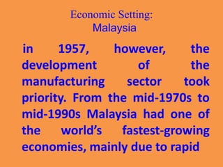 Economic Setting:
Malaysia
in 1957, however, the
development of the
manufacturing sector took
priority. From the mid-1970s to
mid-1990s Malaysia had one of
the world’s fastest-growing
economies, mainly due to rapid
 