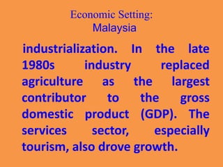 Economic Setting:
Malaysia
industrialization. In the late
1980s industry replaced
agriculture as the largest
contributor to the gross
domestic product (GDP). The
services sector, especially
tourism, also drove growth.
 