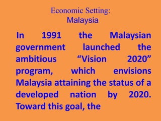 Economic Setting:
Malaysia
In 1991 the Malaysian
government launched the
ambitious “Vision 2020”
program, which envisions
Malaysia attaining the status of a
developed nation by 2020.
Toward this goal, the
 