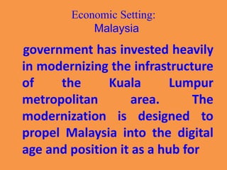 Economic Setting:
Malaysia
government has invested heavily
in modernizing the infrastructure
of the Kuala Lumpur
metropolitan area. The
modernization is designed to
propel Malaysia into the digital
age and position it as a hub for
 