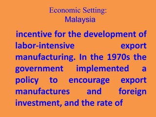 Economic Setting:
Malaysia
incentive for the development of
labor-intensive export
manufacturing. In the 1970s the
government implemented a
policy to encourage export
manufactures and foreign
investment, and the rate of
 