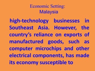 Economic Setting:
Malaysia
high-technology businesses in
Southeast Asia. However, the
country’s reliance on exports of
manufactured goods, such as
computer microchips and other
electrical components, has made
its economy susceptible to
 
