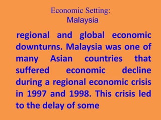 Economic Setting:
Malaysia
regional and global economic
downturns. Malaysia was one of
many Asian countries that
suffered economic decline
during a regional economic crisis
in 1997 and 1998. This crisis led
to the delay of some
 