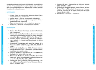 ción epidemiológica en tuberculosis en cambio está más enmarcada a      •	 Ministerio de Salud y Deportes, Plan de Desarrollo Sectorial.
                                         describir el impacto de la enfermedad, y/o impacto de las actividades      2006 - 2010, Bolivia 2007.
                                         de su control y a la identificación de poblaciones con alto riesgo de   •	 Organización Mundial de la Salud. Matriz y Marcos de plani-
                                         infección, enfermedad y/o muerte.                                          ficación “Alto a la Tuberculosis”: Herramienta para la prepa-
                                                                                                                    ración de propuestas de TB para la octava ronda del Fondo
                                         ACTIVIDADES                                                                Mundial. Ginebra, 2008.
                                                                                                                 •	 Salud Familiar Comunitaria e Intercultural.
                                            1.	 Diseñar el plan de investigaciones operativas para el progra-
                                                ma a nivel nacional y departamental.
                                            2.	 Estudio de tipo y costo de los estudios de investigación.
                                            3.	 Diseño y ejecución de investigaciones operativas, clínicas y
                                                epidemiológicas en tuberculosis.
                                            4.	 Seguimiento y evaluación a las investigaciones operativas.
           42                               5.	 Publicación y difusión de las investigaciones realizadas.                                                                           43

                                         BIBLIOGRAFÍA




                                                                                                                                                                                    Plan Estratégico para el Control de la Tuberculosis en Bolivia 2008 - 2015
                                            •	 Enrique Pinto Morales. Neumología. Facultad de Medicina, La
                                               Paz – Bolivia 1995
                                            •	 Ministerio de Salud y Previsión Social, Dirección General de
                                               Servicios de Salud, Programa Nacional de Control de la Tuber-
                                               culosis, Plan Quinquenal 1999 – 2004, La Paz – Bolivia,1999.
                                            •	 Sociedad  Boliviana de Historia de la Medicina de La Paz. Nú-
                                               mero dedicado a la Historia de la Tuberculosis. La Paz Bolivia,
                                               1996,Vol. 2 (1).
                                            •	 Organización Panamericana de la Salud. Plan Regional de la
                                               Tuberculosis 2006 – 2015. Washington D.C, 2006, ISBN 92 7
Serie: Documentos Técnico - Normativos




                                               532673.
                                            •	 Ministerio de Salud y Deportes (MSD), Ministerio Británico
                                               para el Desarrollo (DFID). Conocimiento, Actitudes y Prácti-
                                               cas (CAPs) sobre la tuberculosis.
                                            •	 Gregorio Mendizábal Lozano. Historia de la Salud Pública en
                                               Bolivia. La Paz - Bolivia, 2002, Prisa Ltda.
                                            •	 Ministerio de Planificación del Desarrollo, Plan Nacional de
                                               Desarrollo “Bolivia Digna, Soberana, Productiva y Democrati-
                                               ca para Vivir Bien”, La Paz - Bolivia, 2007.
                                            •	 Ministerio de Salud y Deportes, Programa Nacional de Con-
                                               trol de Tuberculosis. Manual de Normas Técnicas en Tubercu-
                                               losis. La Paz-Bolivia, 2008.
 