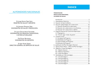 ÍNDICE
    AUTORIDADES NACIONALES               PRESENTACIÓN
                                         RESOLUCIÓN MINISTERIAL
                                         GLOSARIO DE SIGLAS


                                         	 Introducción............................................................................................ 5
        Dr. Jorge Ramiro Tapia Sainz     1. 	 Antecedentes Históricos...................................................................... 6
     MINISTRO DE SALUD Y DEPORTES        2. 	 Situación de Salud de Bolivia............................................................... 9
                                                                                     .
                                         3. 	 Situación epidemiológica de la tuberculosis................................... 10
        Dr. Jhonatan Marquina Salas           3.1. Situación Mundial de la tuberculosis........................................ 10
                                                                                                         .
 VICEMINISTRO DE SALUD Y PROMOCIÓN            3.2. Situación de la tuberculosis en Las Américas......................... 10
                                              3.3. Situación de la tuberculosis en Bolivia..................................... 11
     Dr. Lauro De los Heros Fernandez    4.	 Programa Nacional de Control de Tuberculosis........................... 19
                                                                                                                      .
VICEMINISTRO DE MEDICINA TRADICIONAL          4.1. Organigrama.................................................................................. 19
                                                                .
         E INTERCULTURALIDAD                  4.2. Función según niveles de gestión............................................. 20
                                         5.	 Contexto actual.................................................................................... 25
           Prof.Victor Barrientos             5.1. Fortalezas del Programa.............................................................. 25
       VICEMINISTRO DE DEPORTES               5.2. Debilidades del Programa........................................................... 26
                                              5.3. Oportunidades del Programa.................................................... 27
                                                                                             .
          Dr. Igor Pardo Zapata               5.4. Amenazas del Programa.............................................................. 28
                                                                                   .
DIRECTOR GENERAL DE SERVICIOS DE SALUD   6.	 Justificación del Plan Estratégico Nacional..................................... 30
                                         7.	 Valores,Visión, Misión y Metas del Plan Estratégico................... 31        .
                                         8.	 Objetivos y Líneas Estratégicas......................................................... 32
                                              8.1. Objetivo General......................................................................... 32
                                              8.2. Objetivos Especificos.................................................................. 33
                                              8.3. Líneas Estratégicas....................................................................... 33
                                         9.	 Actividades por línea estratégica...................................................... 34
                                              9.1. Línea Estratégica I........................................................................ 34
                                              9.2. Línea Estratégica II....................................................................... 35
                                              9.3. Línea Estratégica III..................................................................... 36
                                                                            .
                                              9.4. Línea Estratégica IV..................................................................... 37
                                              9.5. Línea Estratégica V....................................................................... 38
 
