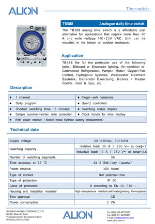 WENZHOU ALION ELECTRONICS CO. LTD
NO.221 Weiershi Road,
Yueqing Economic Development Zone
Wenzhou, China 325600
Tel: 0086-577-62772897
Fax: 0086-577-62782897
E-mail: info@aliontimer.com
www.alion.com.cn
TB388 Analogue daily time switch
Time switch
Technical date
Application
The TB388 analog time switch is a affordable cost
alternative for applications that require more than 20
A and wide voltage 110-230 VAC. Unit can be
mounted in the indoor or outdoor enclosure.
TB388 fits for the particular use of the following
tasks: Billboard or Showcase lighting, Air-condition or
Commercial Refrigeration, Pumps/ Motor/ Geyser/Fan
Control, Hydroponic Systems, Wastewater Treatment
Systems, Generator Exercising, Boilers / Heater
Control, Pool & Spa, etc.
Supply voltage 110-230Vac, 50/60Hz
Switching capacity
resistive load: 20 A / 250 V~ at cosφ=1
inductive load: 12 A / 250 V~ at cosφ=0.6
Number of switching segments 96
Time accuracy at 25 °C ≤± 2 Sek./day (quartz)
Power reserve 300 hours
Type of contact Not potential-free
Type of protection IP 20
Class of protection II according to EN 60 730-1
Housing and insulation material High-temperature resistant,self-extinguishing thermoplastic
Test approval CE
Power consumption 3 VA
Description
● 1 channel ● Finger-safe terminals
● Daily program ● Quartz controlled
● Shortest switching time: 15 minutes ● Switching status display
● Simple summer/winter time correction ● Clock hands for time display
● With power reserve (Nickel metal hydride battery replacement)
 