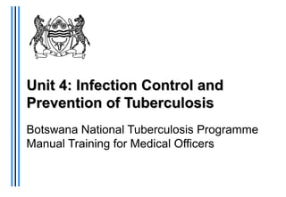 Unit 4: InfectionUnit 4: Infection Control andControl and
Prevention of TuberculosisPrevention of Tuberculosis
Botswana National Tuberculosis Programme
Manual Training for Medical Officers
 