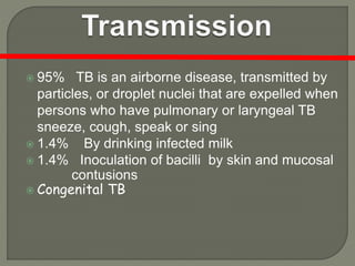  95% TB is an airborne disease, transmitted by
particles, or droplet nuclei that are expelled when
persons who have pulmonary or laryngeal TB
sneeze, cough, speak or sing
 1.4% By drinking infected milk
 1.4% Inoculation of bacilli by skin and mucosal
contusions
 Congenital TB
 