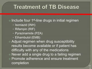 10
0
 Include four 1st-line drugs in initial regimen
• Isoniazid (INH)
• Rifampin (RIF)
• Pyrazinamide (PZA)
• Ethambutol (EMB)
 Adjust regimen when drug susceptibility
results become available or if patient has
difficulty with any of the medications
 Never add a single drug to a failing regimen
 Promote adherence and ensure treatment
completion
 