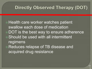 10
3
Health care worker watches patient
swallow each dose of medication
DOT is the best way to ensure adherence
Should be used with all intermittent
regimens
Reduces relapse of TB disease and
acquired drug resistance
 