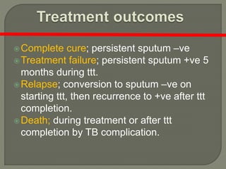 Complete cure; persistent sputum –ve
Treatment failure; persistent sputum +ve 5
months during ttt.
Relapse; conversion to sputum –ve on
starting ttt, then recurrence to +ve after ttt
completion.
Death; during treatment or after ttt
completion by TB complication.
 