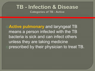 Active pulmonary and laryngeal TB
means a person infected with the TB
bacteria is sick and can infect others
unless they are taking medicine
prescribed by their physician to treat TB.
 