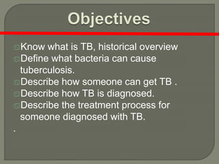 Know what is TB, historical overview
Define what bacteria can cause
tuberculosis.
Describe how someone can get TB .
Describe how TB is diagnosed.
Describe the treatment process for
someone diagnosed with TB.
.
 