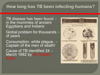 TB disease has been found
in the mummies of ancient
Egyptians and Indians
Global problem for thousands
of years
Consumption, white plague,
Captain of the men of death!
Cause of TB identified 24
March 1882 by Dr. Robert
Koch
 