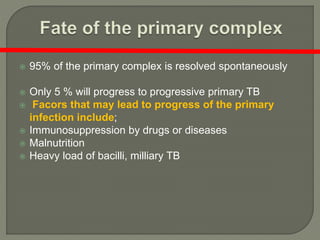  95% of the primary complex is resolved spontaneously
 Only 5 % will progress to progressive primary TB
 Facors that may lead to progress of the primary
infection include;
 Immunosuppression by drugs or diseases
 Malnutrition
 Heavy load of bacilli, milliary TB
 