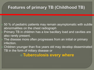  50 % of pediatric patients may remain asymptomatic with subtle
abnormalities on the chest radiograph
 Primary TB in children has a low bacillary load and cavities are
also rarely present.
 The disease more often progresses from an initial or primary
infection.
 Children younger than five years old may develop disseminated
TB in the form of miliary disease or
Tuberculosis every where
 