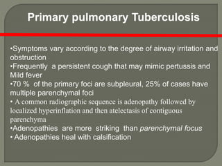 •Symptoms vary according to the degree of airway irritation and
obstruction
•Frequently a persistent cough that may mimic pertussis and
Mild fever
•70 % of the primary foci are subpleural, 25% of cases have
multiple parenchymal foci
• A common radiographic sequence is adenopathy followed by
localized hyperinflation and then atelectasis of contiguous
parenchyma
•Adenopathies are more striking than parenchymal focus
• Adenopathies heal with calsification
Primary pulmonary Tuberculosis
 