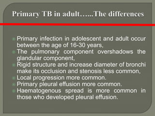  Primary infection in adolescent and adult occur
between the age of 16-30 years,
 The pulmonary component overshadows the
glandular component,
 Rigid structure and increase diameter of bronchi
make its occlusion and stenosis less common,
 Local progression more common.
 Primary pleural effusion more common.
 Haematogenous spread is more common in
those who developed pleural effusion.
 
