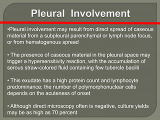 •Pleural involvement may result from direct spread of caseous
material from a subpleural parenchymal or lymph node focus,
or from hematogenous spread
• The presence of caseous material in the pleural space may
trigger a hypersensitivity reaction, with the accumulation of
serous straw-colored fluid containing few tubercle bacilli
• This exudate has a high protein count and lymphocyte
predominance; the number of polymorphonuclear cells
depends on the acuteness of onset
• Although direct microscopy often is negative, culture yields
may be as high as 70 percent
 