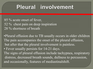 85 % acute onset of fever,
52 % chest pain on deep inspiration
28 % shortness of breath
•Pleural effusion due to TB usually occurs in older children
The pain accompanies the onset of the pleural effusion,
but after that the pleural involvement is painless.
• Fever usually persists for 14-21 days.
The signs of pleural effusion include tachypnea, respiratory
distress, decreased breath sounds, dullness to percussion,
and occasionally, features of mediastinalshift.
 