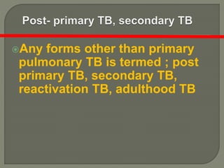 Any forms other than primary
pulmonary TB is termed ; post
primary TB, secondary TB,
reactivation TB, adulthood TB
 