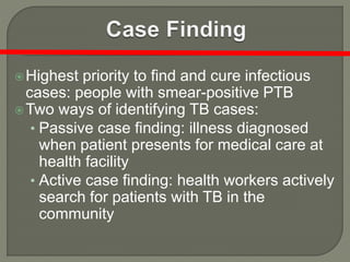 Highest priority to find and cure infectious
cases: people with smear-positive PTB
Two ways of identifying TB cases:
• Passive case finding: illness diagnosed
when patient presents for medical care at
health facility
• Active case finding: health workers actively
search for patients with TB in the
community
 