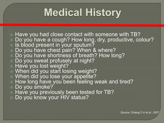  Have you had close contact with someone with TB?
 Do you have a cough? How long, dry, productive, colour?
 Is blood present in your sputum?
 Do you have chest pain? When & where?
 Do you have shortness of breath? How long?
 Do you sweat profusely at night?
 Have you lost weight?
 When did you start losing weight?
 When did you lose your appetite?
 How long have you been feeling weak and tired?
 Do you smoke?
 Have you previously been tested for TB?
 Do you know your HIV status?
Source: Chiang C-V et al., 2007.
 