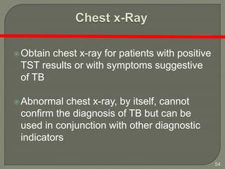 54
Obtain chest x-ray for patients with positive
TST results or with symptoms suggestive
of TB
Abnormal chest x-ray, by itself, cannot
confirm the diagnosis of TB but can be
used in conjunction with other diagnostic
indicators
 