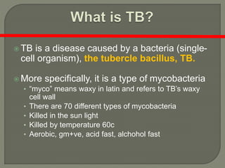  TB is a disease caused by a bacteria (single-
cell organism), the tubercle bacillus, TB.
 More specifically, it is a type of mycobacteria
• “myco” means waxy in latin and refers to TB’s waxy
cell wall
• There are 70 different types of mycobacteria
• Killed in the sun light
• Killed by temperature 60c
• Aerobic, gm+ve, acid fast, alchohol fast
 