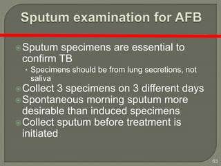 63
Sputum specimens are essential to
confirm TB
• Specimens should be from lung secretions, not
saliva
Collect 3 specimens on 3 different days
Spontaneous morning sputum more
desirable than induced specimens
Collect sputum before treatment is
initiated
 