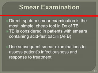 64
Direct sputum smear examination is the
most simple, cheap tool in Dx of TB.
TB is considered in patients with smears
containing acid-fast bacilli (AFB)
Use subsequent smear examinations to
assess patient’s infectiousness and
response to treatment
 