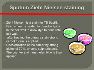  Ziehl Nielsen is a stain for TB Bacilli,
 First, smear is heated to dissolve lipids
in the cell wall to allow dye to penetrate
cell wall.
 after heating the primary stain,strong
carbol fucsin is applied.
 Decolorization of the smear by strong
alchohol 70%, or conc sulphuric acid.
 The counter stain, methelen blue is then
applied.

 