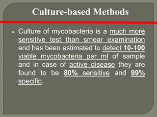  Culture of mycobacteria is a much more
sensitive test than smear examination
and has been estimated to detect 10-100
viable mycobacteria per ml of sample
and in case of active disease they are
found to be 80% sensitive and 99%
specific.
Culture-based Methods
 