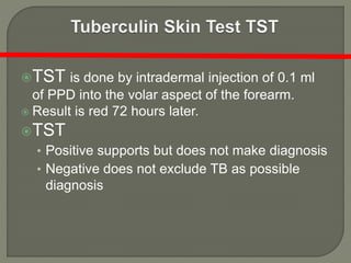 TST is done by intradermal injection of 0.1 ml
of PPD into the volar aspect of the forearm.
 Result is red 72 hours later.
TST
• Positive supports but does not make diagnosis
• Negative does not exclude TB as possible
diagnosis
 