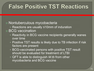 75
 Nontuberculous mycobacteria
• Reactions are usually ≤10mm of induration
 BCG vaccination
• Reactivity in BCG vaccine recipients generally wanes
over time
• Positive TST results is likely due to TB infection if risk
factors are present
• BCG-vaccinated persons with positive TST result
should be evaluated for treatment of LTBI
• QFT is able to distinguish M.tb from other
mycobacteria and BCG vaccine
 