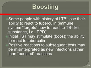 77
Some people with history of LTBI lose their
ability to react to tuberculin (immune
system “forgets” how to react to TB-like
substance, i.e., PPD)
Initial TST may stimulate (boost) the ability
to react to tuberculin
Positive reactions to subsequent tests may
be misinterpreted as new infections rather
than “boosted” reactions
 