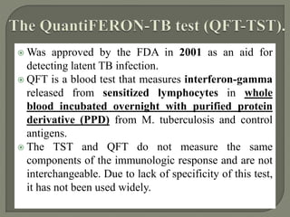  Was approved by the FDA in 2001 as an aid for
detecting latent TB infection.
 QFT is a blood test that measures interferon-gamma
released from sensitized lymphocytes in whole
blood incubated overnight with purified protein
derivative (PPD) from M. tuberculosis and control
antigens.
 The TST and QFT do not measure the same
components of the immunologic response and are not
interchangeable. Due to lack of specificity of this test,
it has not been used widely.
 