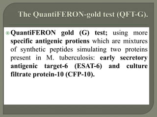 QuantiFERON gold (G) test; using more
specific antigenic protiens which are mixtures
of synthetic peptides simulating two proteins
present in M. tuberculosis: early secretory
antigenic target-6 (ESAT-6) and culture
filtrate protein-10 (CFP-10).
 