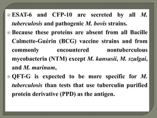  ESAT-6 and CFP-10 are secreted by all M.
tuberculosis and pathogenic M. bovis strains.
 Because these proteins are absent from all Bacille
Calmette-Guérin (BCG) vaccine strains and from
commonly encountered nontuberculous
mycobacteria (NTM) except M. kansasii, M. szulgai,
and M. marinum,
 QFT-G is expected to be more specific for M.
tuberculosis than tests that use tuberculin purified
protein derivative (PPD) as the antigen.
 