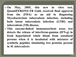  On May, 2005, this new in vitro test,
QuantiFERON®-TB Gold, received final approval
from the (FDA) as an aid in diagnosing
Mycobacterium tuberculosis infection, including
both latent tuberculosis infection (LTBI) and
tuberculosis (TB) disease.
 This enzyme-linked immunosorbent assay test
detects the release of interferon-gamma (IFN-g) in
fresh heparinized whole blood from sensitized
persons when it is incubated with mixtures of
synthetic peptides simulating two proteins present
in M. tuberculosis:
 